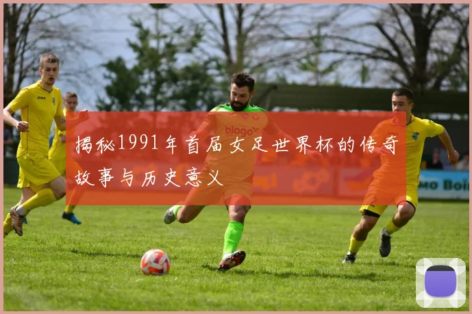 揭秘1991年首届女足世界杯的传奇故事与历史意义