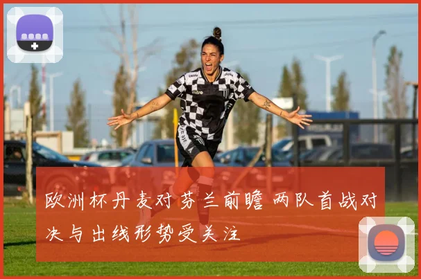 欧洲杯丹麦对芬兰前瞻 两队首战对决与出线形势受关注