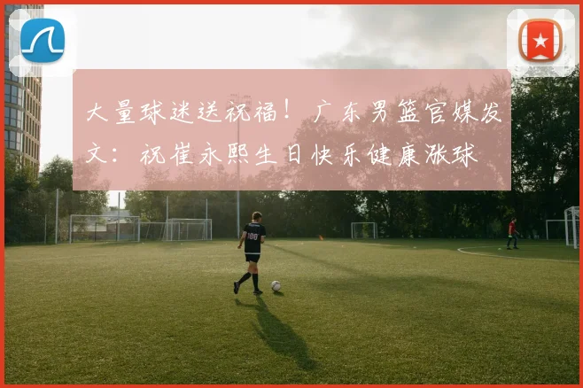 大量球迷送祝福!广东男篮官媒发文:祝崔永熙生日快乐健康涨球