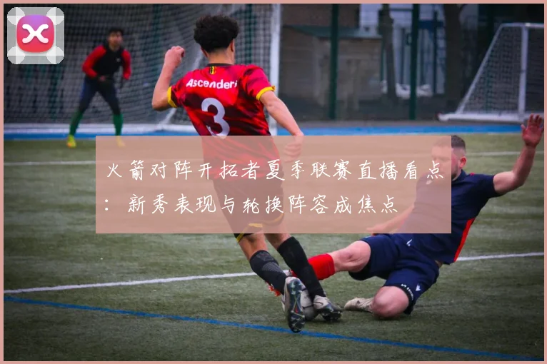 火箭对阵开拓者夏季联赛直播看点：新秀表现与轮换阵容成焦点