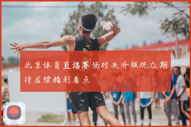 北京体育直播赛场对决升级观众期待后续精彩看点