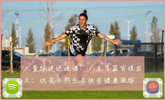 大量球迷送祝福!广东男篮官媒发文:祝崔永熙生日快乐健康涨球