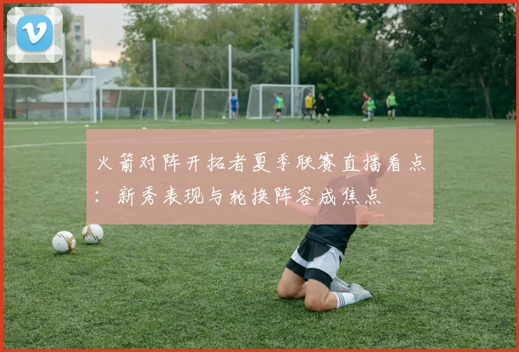 火箭对阵开拓者夏季联赛直播看点：新秀表现与轮换阵容成焦点