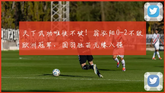 天下武功唯快不破!翁泓阳0-2不敌欧洲冠军,国羽独苗无缘八强