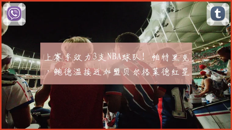 上赛季效力3支NBA球队！帕特里克·鲍德温接近加盟贝尔格莱德红星