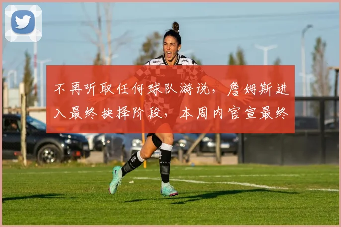 不再听取任何球队游说，詹姆斯进入最终抉择阶段，本周内官宣最终下家