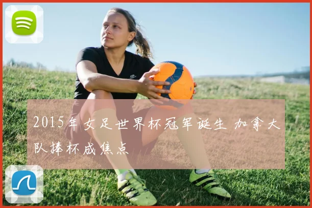 2015年女足世界杯冠军诞生 加拿大队捧杯成焦点