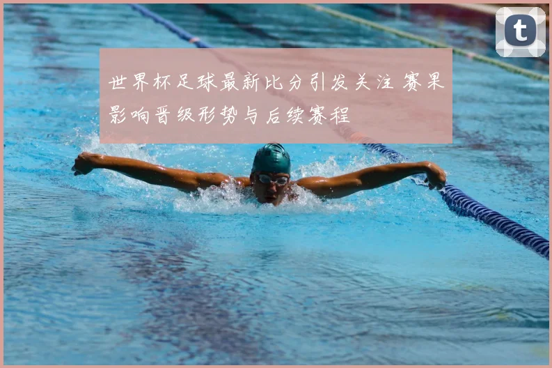 世界杯足球最新比分引发关注 赛果影响晋级形势与后续赛程