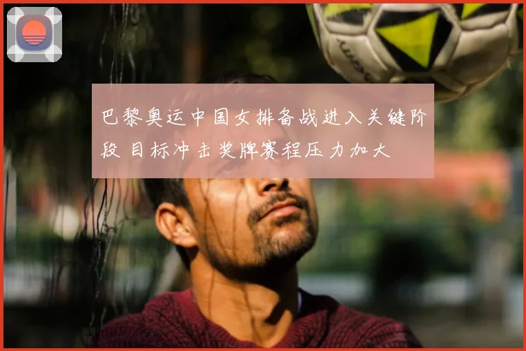巴黎奥运中国女排备战进入关键阶段 目标冲击奖牌赛程压力加大