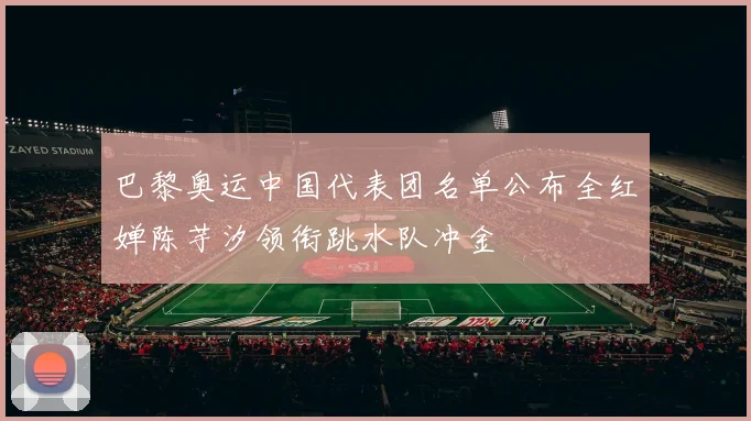 巴黎奥运中国代表团名单公布全红婵陈芋汐领衔跳水队冲金