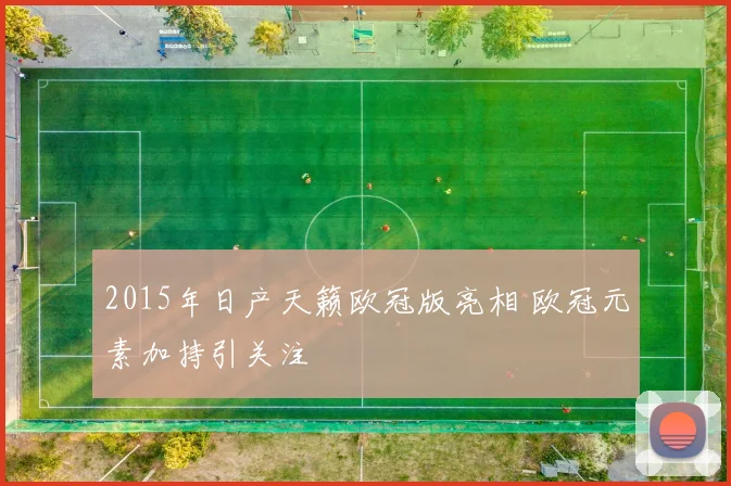 2015年日产天籁欧冠版亮相 欧冠元素加持引关注
