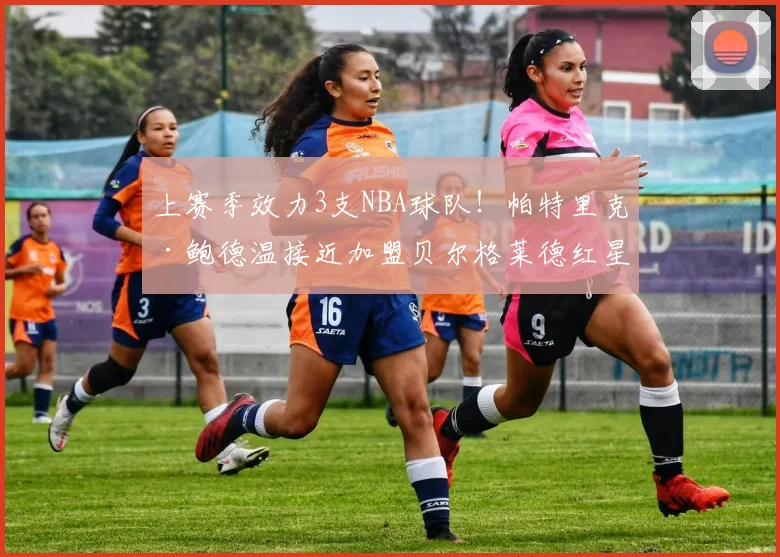 上赛季效力3支NBA球队!帕特里克·鲍德温接近加盟贝尔格莱德红星