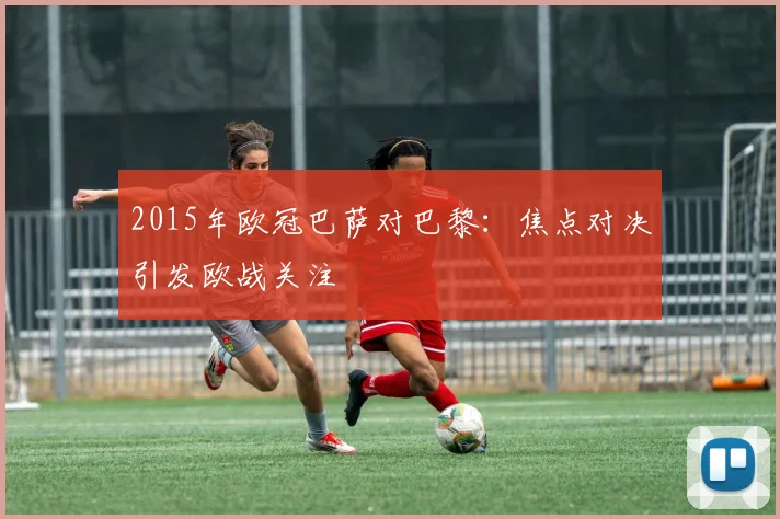 2015年欧冠巴萨对巴黎:焦点对决引发欧战关注