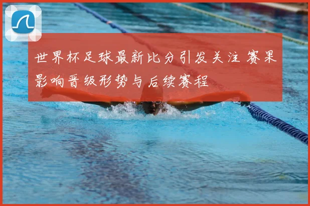 世界杯足球最新比分引发关注 赛果影响晋级形势与后续赛程
