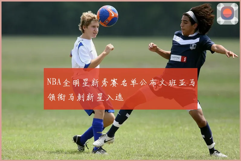 NBA全明星新秀赛名单公布文班亚马领衔马刺新星入选