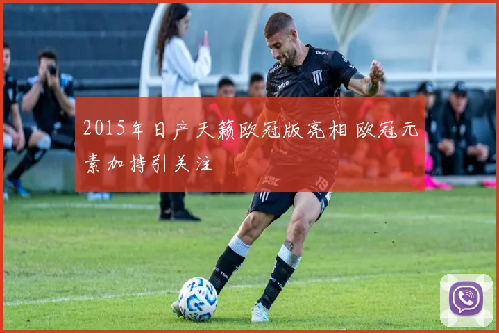 2015年日产天籁欧冠版亮相 欧冠元素加持引关注