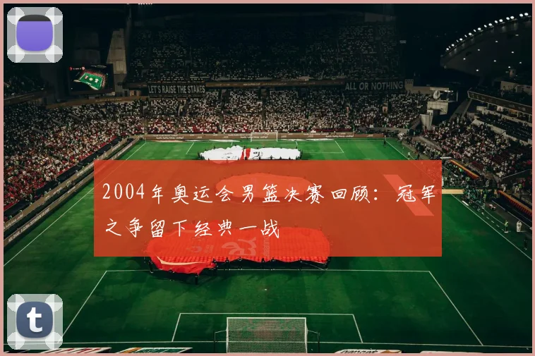 2004年奥运会男篮决赛回顾：冠军之争留下经典一战