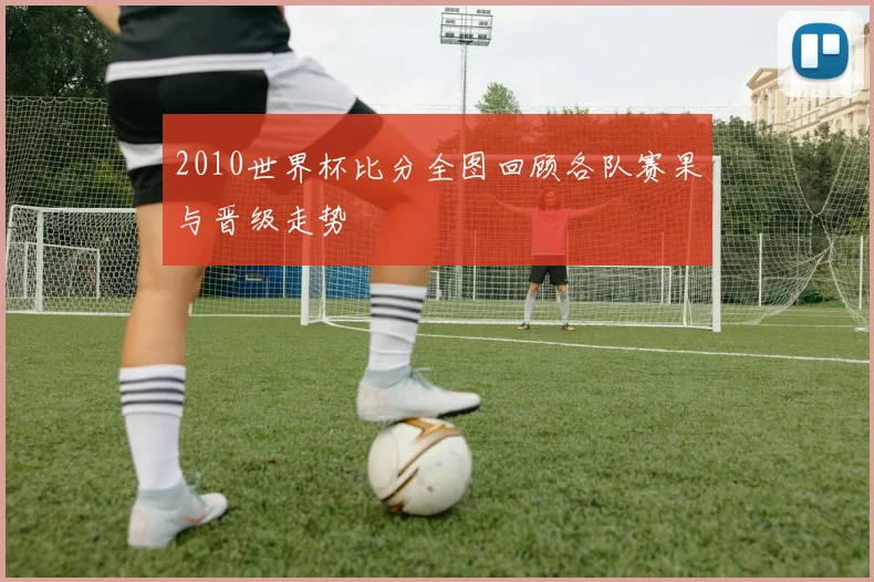 2010世界杯比分全图回顾各队赛果与晋级走势