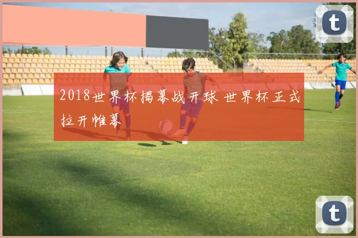 2018世界杯揭幕战开球 世界杯正式拉开帷幕