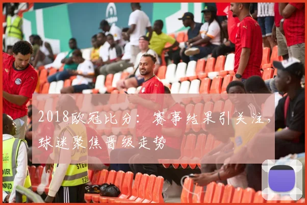 2018欧冠比分:赛事结果引关注,球迷聚焦晋级走势
