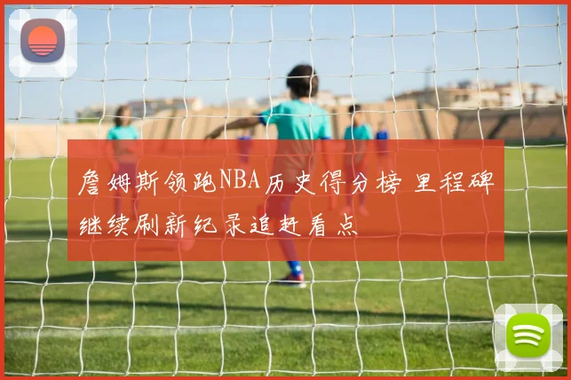 詹姆斯领跑NBA历史得分榜 里程碑继续刷新纪录追赶看点