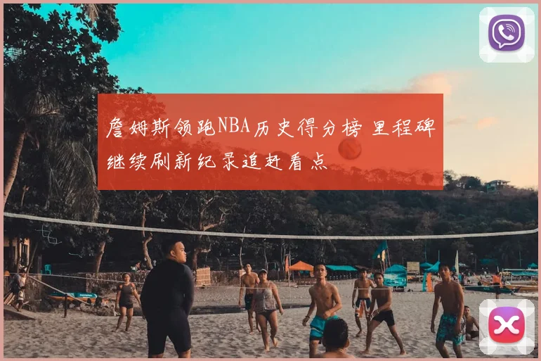 詹姆斯领跑NBA历史得分榜 里程碑继续刷新纪录追赶看点