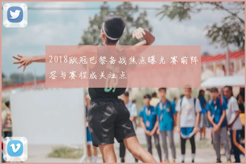 2018欧冠巴黎备战焦点曝光 赛前阵容与赛程成关注点