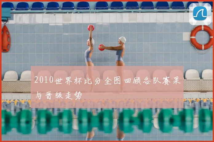 2010世界杯比分全图回顾各队赛果与晋级走势