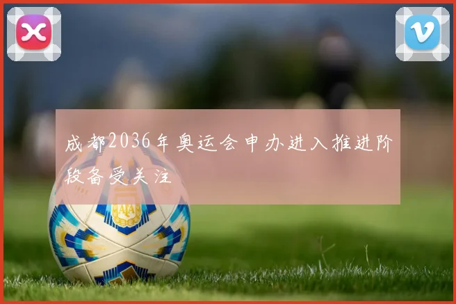 成都2036年奥运会申办进入推进阶段备受关注